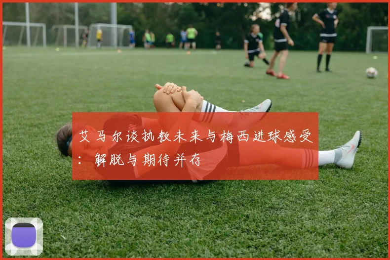 艾马尔谈执教未来与梅西进球感受：解脱与期待并存