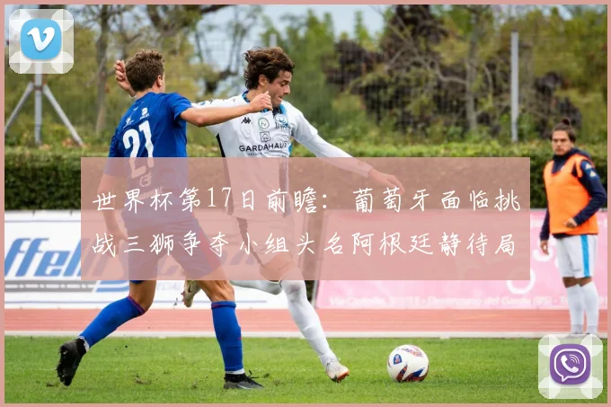 世界杯第17日前瞻：葡萄牙面临挑战三狮争夺小组头名阿根廷静待局势变化