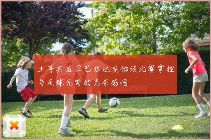 土耳其后卫巴尔达克彻谈比赛掌控与足球无常的无奈感悟