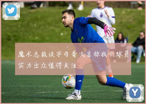 魔术总裁谈字母哥流言称我们球员实力出众值得关注