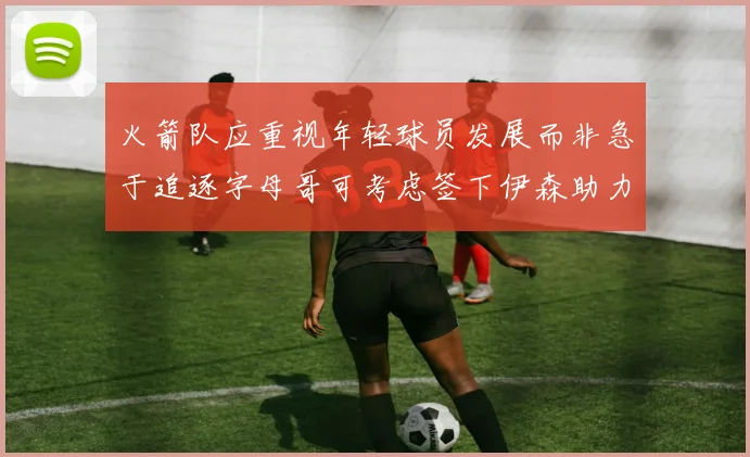 火箭队应重视年轻球员发展而非急于追逐字母哥可考虑签下伊森助力成长