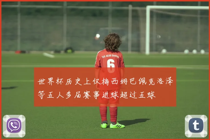 世界杯历史上仅梅西姆巴佩克洛泽等五人多届赛事进球超过五球