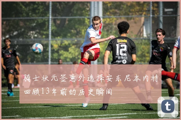 骑士状元签意外选择安东尼本内特回顾13年前的历史瞬间