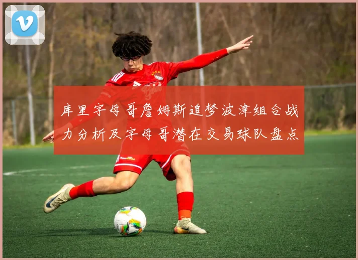 库里字母哥詹姆斯追梦波津组合战力分析及字母哥潜在交易球队盘点