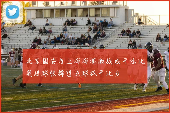 北京国安与上海海港激战成平法比奥进球张稀哲点球扳平比分