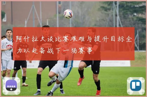 阿什拉夫谈比赛艰难与提升目标全力以赴备战下一场赛事