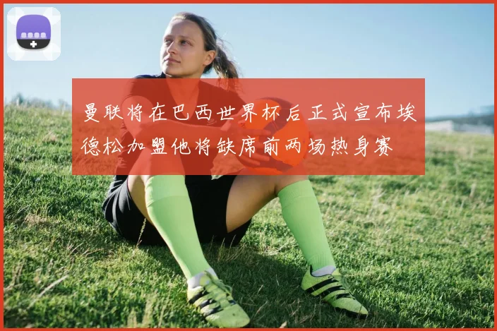 曼联将在巴西世界杯后正式宣布埃德松加盟他将缺席前两场热身赛