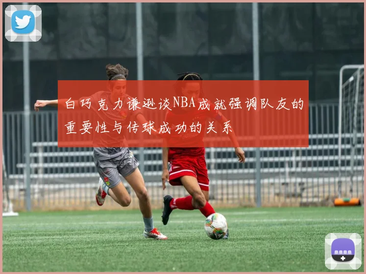 白巧克力谦逊谈NBA成就强调队友的重要性与传球成功的关系