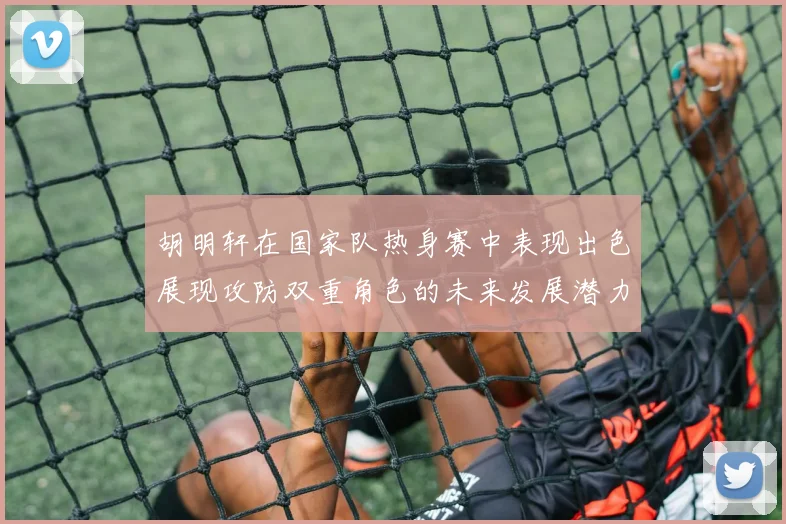 胡明轩在国家队热身赛中表现出色展现攻防双重角色的未来发展潜力