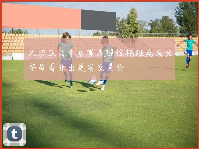 文班亚马季后赛表现惊艳雄鹿或为字母哥开出更高交易价