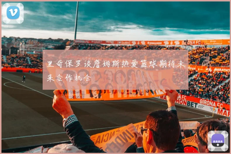 里奇保罗谈詹姆斯热爱篮球期待未来合作机会