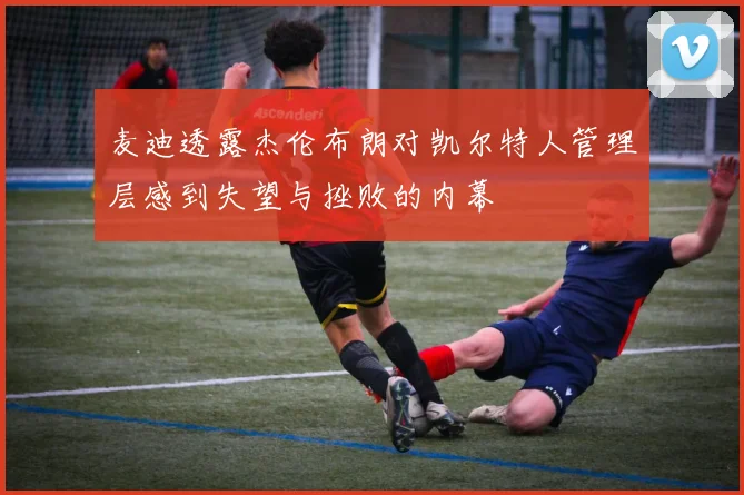 麦迪透露杰伦布朗对凯尔特人管理层感到失望与挫败的内幕