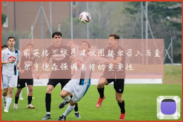 前英格兰球员建议图赫尔召入马奎尔亨德森强调老将的重要性