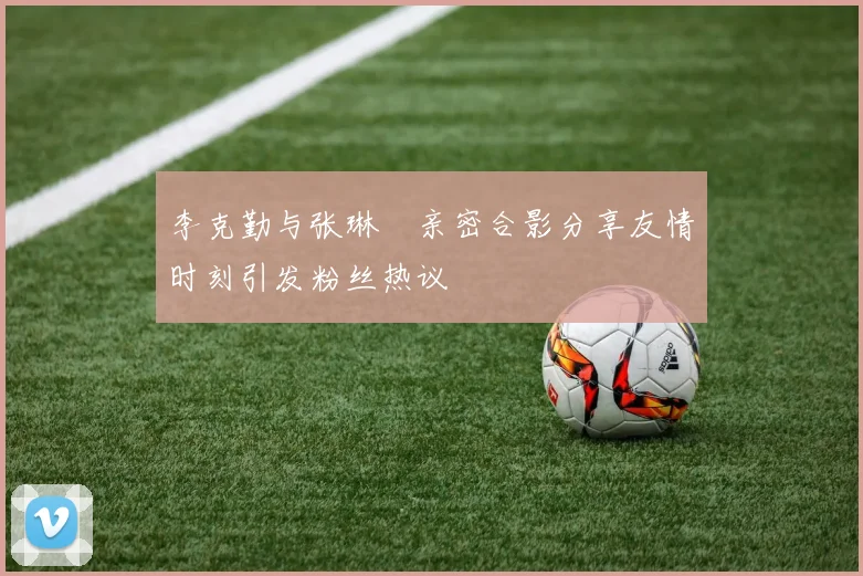 李克勤与张琳芃亲密合影分享友情时刻引发粉丝热议