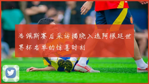 洛佩斯赛后采访揭晓入选阿根廷世界杯名单的惊喜时刻
