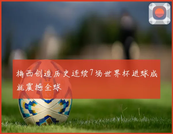 梅西创造历史连续7场世界杯进球成就震撼全球