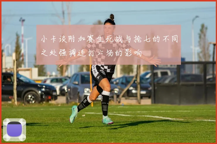 小卡谈附加赛生死战与抢七的不同之处强调连打六场的影响