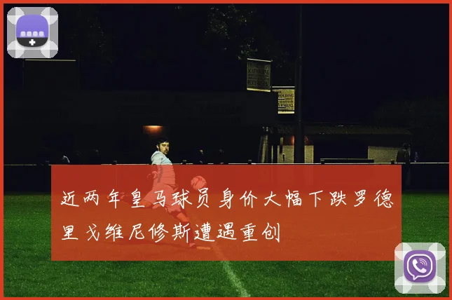 近两年皇马球员身价大幅下跌罗德里戈维尼修斯遭遇重创