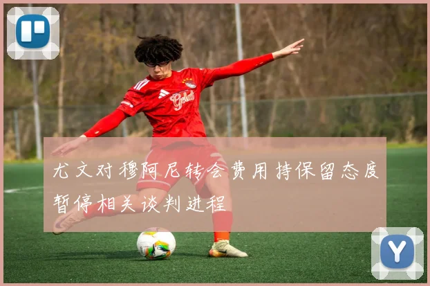 尤文对穆阿尼转会费用持保留态度暂停相关谈判进程