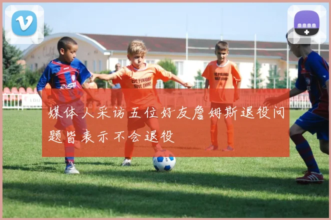 媒体人采访五位好友詹姆斯退役问题皆表示不会退役